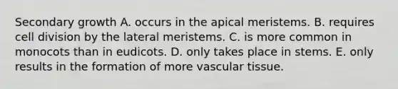 Secondary growth A. occurs in the apical meristems. B. requires cell division by the lateral meristems. C. is more common in monocots than in eudicots. D. only takes place in stems. E. only results in the formation of more vascular tissue.