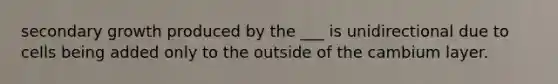 secondary growth produced by the ___ is unidirectional due to cells being added only to the outside of the cambium layer.