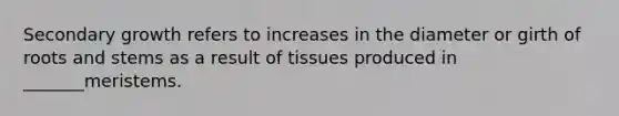 Secondary growth refers to increases in the diameter or girth of roots and stems as a result of tissues produced in _______meristems.