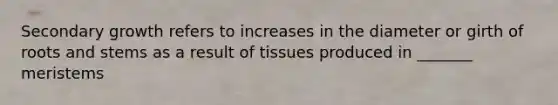 Secondary growth refers to increases in the diameter or girth of roots and stems as a result of tissues produced in _______ meristems