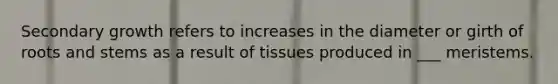 Secondary growth refers to increases in the diameter or girth of roots and stems as a result of tissues produced in ___ meristems.