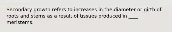 Secondary growth refers to increases in the diameter or girth of roots and stems as a result of tissues produced in ____ meristems.