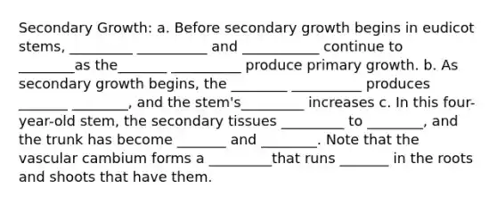 Secondary Growth: a. Before secondary growth begins in eudicot stems, _________ __________ and ___________ continue to ________as the_______ __________ produce primary growth. b. As secondary growth begins, the ________ __________ produces _______ ________, and the stem's_________ increases c. In this four-year-old stem, the secondary tissues _________ to ________, and the trunk has become _______ and ________. Note that the vascular cambium forms a _________that runs _______ in the roots and shoots that have them.