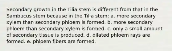 Secondary growth in the Tilia stem is different from that in the Sambucus stem because in the Tilia stem: a. more secondary xylem than secondary phloem is formed. b. more secondary phloem than secondary xylem is formed. c. only a small amount of secondary tissue is produced. d. dilated phloem rays are formed. e. phloem fibers are formed.