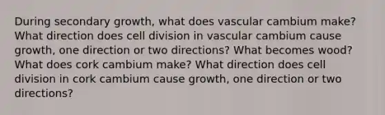 During secondary growth, what does vascular cambium make? What direction does cell division in vascular cambium cause growth, one direction or two directions? What becomes wood? What does cork cambium make? What direction does cell division in cork cambium cause growth, one direction or two directions?