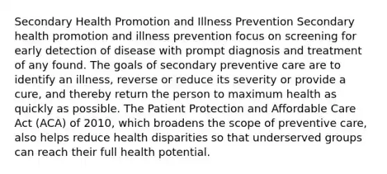 Secondary Health Promotion and Illness Prevention Secondary health promotion and illness prevention focus on screening for early detection of disease with prompt diagnosis and treatment of any found. The goals of secondary preventive care are to identify an illness, reverse or reduce its severity or provide a cure, and thereby return the person to maximum health as quickly as possible. The Patient Protection and Affordable Care Act (ACA) of 2010, which broadens the scope of preventive care, also helps reduce health disparities so that underserved groups can reach their full health potential.