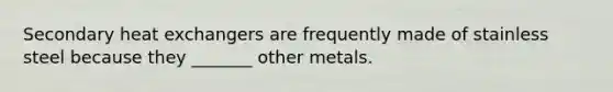 Secondary heat exchangers are frequently made of stainless steel because they _______ other metals.