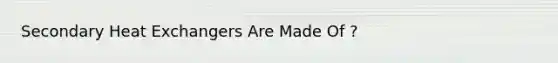 Secondary Heat Exchangers Are Made Of ?