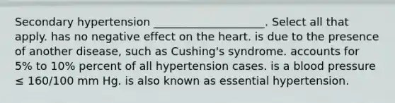 Secondary hypertension ____________________. Select all that apply. has no negative effect on the heart. is due to the presence of another disease, such as Cushing's syndrome. accounts for 5% to 10% percent of all hypertension cases. is a blood pressure ≤ 160/100 mm Hg. is also known as essential hypertension.