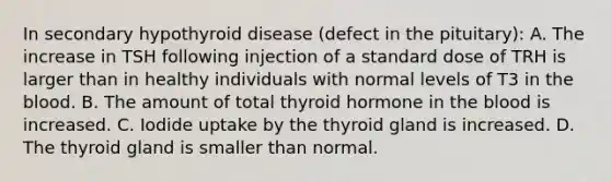 In secondary hypothyroid disease (defect in the pituitary): A. The increase in TSH following injection of a standard dose of TRH is larger than in healthy individuals with normal levels of T3 in the blood. B. The amount of total thyroid hormone in the blood is increased. C. Iodide uptake by the thyroid gland is increased. D. The thyroid gland is smaller than normal.