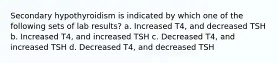 Secondary hypothyroidism is indicated by which one of the following sets of lab results? a. Increased T4, and decreased TSH b. Increased T4, and increased TSH c. Decreased T4, and increased TSH d. Decreased T4, and decreased TSH