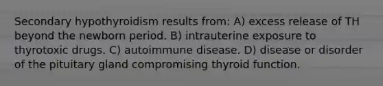 Secondary hypothyroidism results from: A) excess release of TH beyond the newborn period. B) intrauterine exposure to thyrotoxic drugs. C) autoimmune disease. D) disease or disorder of the pituitary gland compromising thyroid function.