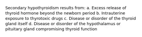 Secondary hypothyroidism results from: a. Excess release of thyroid hormone beyond the newborn period b. Intrauterine exposure to thyrotoxic drugs c. Disease or disorder of the thyroid gland itself d. Disease or disorder of the hypothalamus or pituitary gland compromising thyroid function