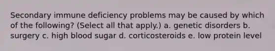 Secondary immune deficiency problems may be caused by which of the following? (Select all that apply.) a. genetic disorders b. surgery c. high blood sugar d. corticosteroids e. low protein level