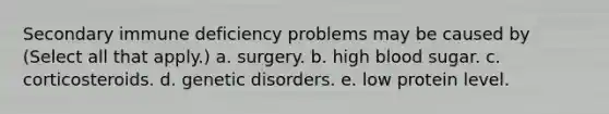 Secondary immune deficiency problems may be caused by (Select all that apply.) a. surgery. b. high blood sugar. c. corticosteroids. d. genetic disorders. e. low protein level.