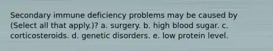 Secondary immune deficiency problems may be caused by (Select all that apply.)? a. surgery. b. high blood sugar. c. corticosteroids. d. genetic disorders. e. low protein level.