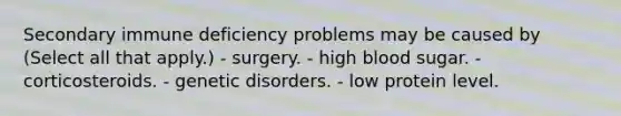 Secondary immune deficiency problems may be caused by (Select all that apply.) - surgery. - high blood sugar. - corticosteroids. - genetic disorders. - low protein level.