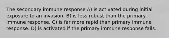 The secondary immune response​ A) ​is activated during initial exposure to an invasion. B) ​is less robust than the primary immune response. C) ​is far more rapid than primary immune response. D) ​is activated if the primary immune response fails.