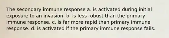 The secondary immune response​ ​a. is activated during initial exposure to an invasion. ​b. is less robust than the primary immune response. c. ​is far more rapid than primary immune response. d. ​is activated if the primary immune response fails.