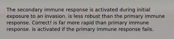 The secondary <a href='https://www.questionai.com/knowledge/krhPdp6cmU-immune-response' class='anchor-knowledge'>immune response</a>​ ​is activated during initial exposure to an invasion. ​is less robust than the primary immune response. Correct! ​is far more rapid than primary immune response. ​is activated if the primary immune response fails.