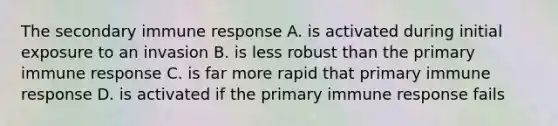 The secondary immune response A. is activated during initial exposure to an invasion B. is less robust than the primary immune response C. is far more rapid that primary immune response D. is activated if the primary immune response fails