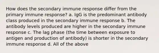 How does the secondary immune response differ from the primary immune response? a. IgG is the predominant antibody class produced in the secondary immune response b. The antibody levels produced are higher in the secondary immune response c. The lag phase (the time between exposure to antigen and production of antibody) is shorter in the secondary immune response d. All of the above