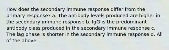 How does the secondary immune response differ from the primary response? a. The antibody levels produced are higher in the secondary immune response b. IgG is the predominant antibody class produced in the secondary immune response c. The lag phase is shorter in the secondary immune response d. All of the above