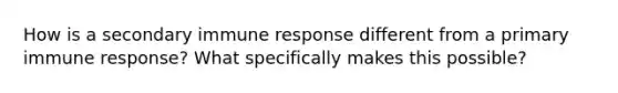 How is a secondary immune response different from a primary immune response? What specifically makes this possible?