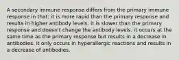 A secondary immune response differs from the primary immune response in that: it is more rapid than the primary response and results in higher antibody levels. it is slower than the primary response and doesn't change the antibody levels. it occurs at the same time as the primary response but results in a decrease in antibodies. it only occurs in hyperallergic reactions and results in a decrease of antibodies.