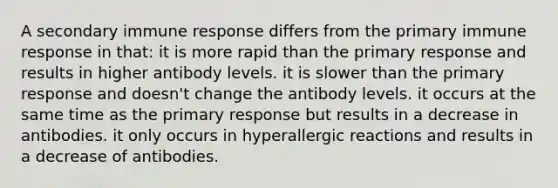 A secondary immune response differs from the primary immune response in that: it is more rapid than the primary response and results in higher antibody levels. it is slower than the primary response and doesn't change the antibody levels. it occurs at the same time as the primary response but results in a decrease in antibodies. it only occurs in hyperallergic reactions and results in a decrease of antibodies.