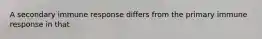 A secondary immune response differs from the primary immune response in that