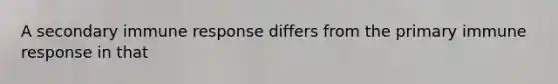 A secondary immune response differs from the primary immune response in that