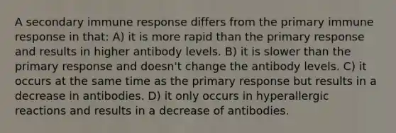 A secondary immune response differs from the primary immune response in that: A) it is more rapid than the primary response and results in higher antibody levels. B) it is slower than the primary response and doesn't change the antibody levels. C) it occurs at the same time as the primary response but results in a decrease in antibodies. D) it only occurs in hyperallergic reactions and results in a decrease of antibodies.