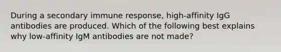 During a secondary immune response, high-affinity IgG antibodies are produced. Which of the following best explains why low-affinity IgM antibodies are not made?