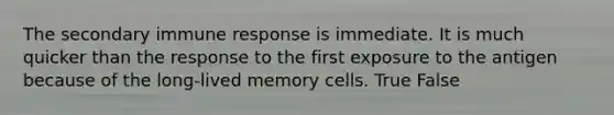 The secondary immune response is immediate. It is much quicker than the response to the first exposure to the antigen because of the long-lived memory cells. True False