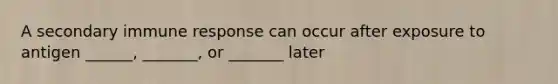 A secondary immune response can occur after exposure to antigen ______, _______, or _______ later