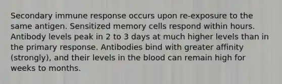 Secondary immune response occurs upon re-exposure to the same antigen. Sensitized memory cells respond within hours. Antibody levels peak in 2 to 3 days at much higher levels than in the primary response. Antibodies bind with greater affinity (strongly), and their levels in the blood can remain high for weeks to months.