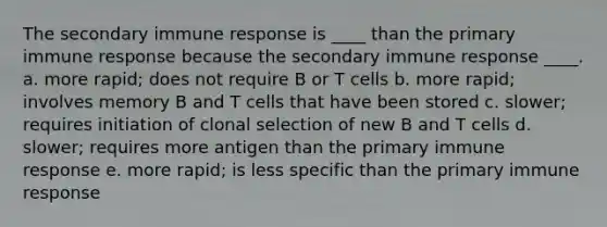 The secondary immune response is ____ than the primary immune response because the secondary immune response ____. a. more rapid; does not require B or T cells b. more rapid; involves memory B and T cells that have been stored c. slower; requires initiation of clonal selection of new B and T cells d. slower; requires more antigen than the primary immune response e. more rapid; is less specific than the primary immune response