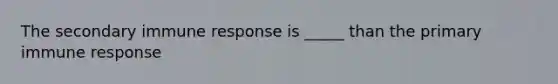 The secondary immune response is _____ than the primary immune response