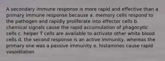 A secondary immune response is more rapid and effective than a primary immune response because a. memory cells respond to the pathogen and rapidly proliferate into effector cells b. chemical signals cause the rapid accumulation of phagocytic cells c. helper T cells are available to activate other white blood cells d. the second response is an active immunity, whereas the primary one was a passive immunity e. histamines cause rapid vasodilation