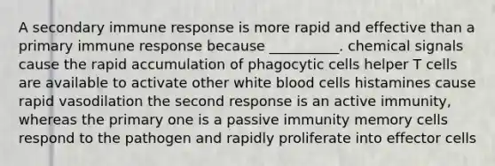 A secondary immune response is more rapid and effective than a primary immune response because __________. chemical signals cause the rapid accumulation of phagocytic cells helper T cells are available to activate other white blood cells histamines cause rapid vasodilation the second response is an active immunity, whereas the primary one is a passive immunity memory cells respond to the pathogen and rapidly proliferate into effector cells