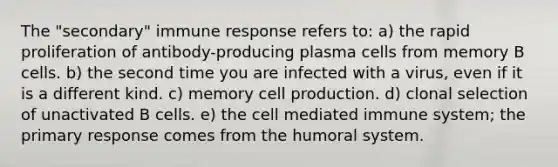 The "secondary" immune response refers to: a) the rapid proliferation of antibody-producing plasma cells from memory B cells. b) the second time you are infected with a virus, even if it is a different kind. c) memory cell production. d) clonal selection of unactivated B cells. e) the cell mediated immune system; the primary response comes from the humoral system.