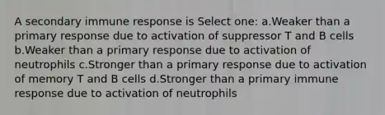 A secondary immune response is Select one: a.Weaker than a primary response due to activation of suppressor T and B cells b.Weaker than a primary response due to activation of neutrophils c.Stronger than a primary response due to activation of memory T and B cells d.Stronger than a primary immune response due to activation of neutrophils