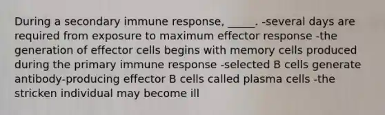 During a secondary immune response, _____. -several days are required from exposure to maximum effector response -the generation of effector cells begins with memory cells produced during the primary immune response -selected B cells generate antibody-producing effector B cells called plasma cells -the stricken individual may become ill