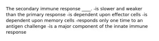 The secondary immune response ____. -​is slower and weaker than the primary response -​is dependent upon effector cells -​is dependent upon memory cells -​responds only one time to an antigen challenge -​is a major component of the innate immune response