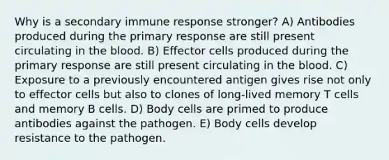 Why is a secondary immune response stronger? A) Antibodies produced during the primary response are still present circulating in the blood. B) Effector cells produced during the primary response are still present circulating in the blood. C) Exposure to a previously encountered antigen gives rise not only to effector cells but also to clones of long-lived memory T cells and memory B cells. D) Body cells are primed to produce antibodies against the pathogen. E) Body cells develop resistance to the pathogen.