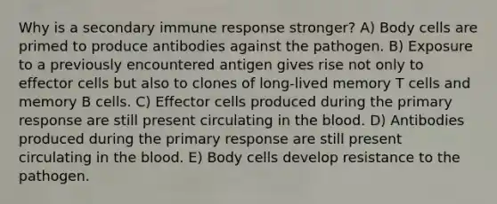 Why is a secondary immune response stronger? A) Body cells are primed to produce antibodies against the pathogen. B) Exposure to a previously encountered antigen gives rise not only to effector cells but also to clones of long-lived memory T cells and memory B cells. C) Effector cells produced during the primary response are still present circulating in the blood. D) Antibodies produced during the primary response are still present circulating in the blood. E) Body cells develop resistance to the pathogen.