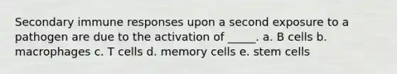 Secondary immune responses upon a second exposure to a pathogen are due to the activation of _____. a. B cells b. macrophages c. T cells d. memory cells e. stem cells