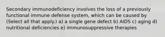 Secondary immunodeficiency involves the loss of a previously functional immune defense system, which can be caused by (Select all that apply.) a) a single gene defect b) AIDS c) aging d) nutritional deficiencies e) immunosuppressive therapies