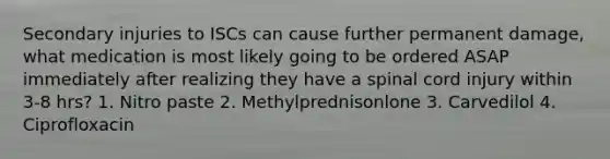 Secondary injuries to ISCs can cause further permanent damage, what medication is most likely going to be ordered ASAP immediately after realizing they have a spinal cord injury within 3-8 hrs? 1. Nitro paste 2. Methylprednisonlone 3. Carvedilol 4. Ciprofloxacin